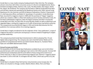 Conde Nast is a mass media company headquartered in New York City. The company
attracts more than 164 million consumers across it’s 20 print and digital brands: Allure,
Architectural Digest, Brides, Glamour, GQ, Lucky, The New Yorker, Teen Vogue, Vanity
fair, Vogue, W and Wired. The company was founded in 1909 by Conde Montrose Nast
and has been owned and operated by the Newhouse family since 1959. Samuel Irving
Newhouse JR is the chairman and CEO of Advance Publications, Charles H Townsend is
it’s chief executive officer and Robert A. Sauerberg is it’s president. Conde Montrose
Nast, launched his magazine empire in 1909 with the purchase of ‘Vogue’ magazine,
which was created in 1982 as a New York weekly journal of society and fashion news. At
first Nast published the magazine under the Vogue Company and didn’t incorporate
Conde Nast until 1923. He had a flair of nurturing elite readers as well as advertisers and
upgraded Vogue, sending the magazine on it’s path of becoming a top fashion authority.
The company also launched British Vogue in 1916 and Conde Nast became the first
publisher of an overseas edition of an existing magazine.
Conde Nast is largely considered to be the originator of the ‘’class publication’’, a type of
magazine focused on a particular social group or interest instead of targeting It’s largest
possible leadership.
The company launched Conde Nast Entertainment in 2011 to develop film, TV and
digital video programming. The company also owns Fairchild Fashion Media and it’s
portfolio of comprehensive fashion journalism brands: Beauty Inc, Footwear News,
Style.com and WWD (Womenswear Daily).
Annual Turnover and Profits
Pre-tax profits at UK arm Conde Nast Publications tumbled 16 per cent to 8.8 million
pounds last year, with revenues dipping 6.3 per cent to 110 million pounds. Turnover fell
partly because Conde Nast axed the print edition of Easy Living and turned it to an
online read only. In 2011 it’s worst performing magazine was ‘Glamour’ magazine which
was down 11.3% to 470.138. It’s strongest title was ‘Wire’, which was up 4% to 52,136.
Offices
Conde Nast is situated in New York but has many branches across Europe also. It’s
offices are situated in; Chicago, London, Madrid, Miami, Milan, Paris and Tokyo.
 