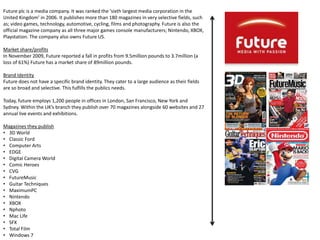 Future plc is a media company. It was ranked the ‘sixth largest media corporation in the
United Kingdom’ in 2006. It publishes more than 180 magazines in very selective fields, such
as; video games, technology, automotive, cycling, films and photography. Future is also the
official magazine company as all three major games console manufacturers; Nintendo, XBOX,
Playstation. The company also owns Future US.
Market share/profits
In November 2009, Future reported a fall in profits from 9.5million pounds to 3.7million (a
loss of 61%) Future has a market share of 89million pounds.
Brand Identity
Future does not have a specific brand identity. They cater to a large audience as their fields
are so broad and selective. This fulfills the publics needs.
Today, future employs 1,200 people in offices in London, San Francisco, New York and
Sydney. Within the UK’s branch they publish over 70 magazines alongside 60 websites and 27
annual live events and exhibitions.
Magazines they publish
• 3D World
• Classic Ford
• Computer Arts
• EDGE
• Digital Camera World
• Comic Heroes
• CVG
• FutureMusic
• Guitar Techniques
• MaximumPC
• Nintendo
• XBOX
• Nphoto
• Mac Life
• SFX
• Total Film
• Windows 7
 