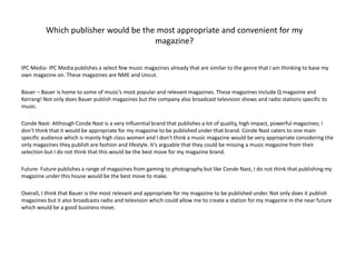 Which publisher would be the most appropriate and convenient for my
magazine?
IPC Media- IPC Media publishes a select few music magazines already that are similar to the genre that I am thinking to base my
own magazine on. These magazines are NME and Uncut.
Bauer – Bauer is home to some of music’s most popular and relevant magazines. These magazines include Q magazine and
Kerrang! Not only does Bauer publish magazines but the company also broadcast television shows and radio stations specific to
music.
Conde Nast- Although Conde Nast is a very influential brand that publishes a lot of quality, high impact, powerful magazines; I
don’t think that it would be appropriate for my magazine to be published under that brand. Conde Nast caters to one main
specific audience which is mainly high class women and I don’t think a music magazine would be very appropriate considering the
only magazines they publish are fashion and lifestyle. It’s arguable that they could be missing a music magazine from their
selection but I do not think that this would be the best move for my magazine brand.
Future- Future publishes a range of magazines from gaming to photography but like Conde Nast, I do not think that publishing my
magazine under this house would be the best move to make.
Overall, I think that Bauer is the most relevant and appropriate for my magazine to be published under. Not only does it publish
magazines but it also broadcasts radio and television which could allow me to create a station for my magazine in the near future
which would be a good business move.
 