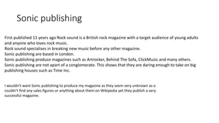 Sonic publishing
First published 11 years ago Rock sound is a British rock magazine with a target audience of young adults
and anyone who loves rock music.
Rock sound specialises in breaking new music before any other magazine.
Sonic publishing are based in London.
Sonic publishing produce magazines such as Artrocker, Behind The Sofa, ClickMusic and many others.
Sonic publishing are not apart of a conglomerate. This shows that they are daring enough to take on big
publishing houses such as Time Inc.
I wouldn‘t want Sonic publishing to produce my magazine as they seem very unknown as o
couldn‘t find any sales figures or anything about them on Wikipedia yet they publish a very
successful magazine.
 