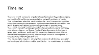 Time Inc
They have over 90 brands and 50 global offices showing that they are big company
and capable of branching out successfully into many different types of media.
Time inc have been publishing media products for a very long time they published
newspapers on things such as the civil rights movement and hurricane Katrina. This
shows that they have been successful enough in order to be still running.
They publish many different categories of media such as Business and Technology,
Entertainment, Fashion and Beauty, Food and Wine, Home and Design, Luxury,
News, Sports and Fitness and Travel. This shows that they are in many different
markets and are appealing to many different target audiences allowing them to
bring out many different types of media.
Time Inc use digital magazines allowing them to connect with the new generation
and keeping up with the times making sure that they can be as relevant as possible.
 