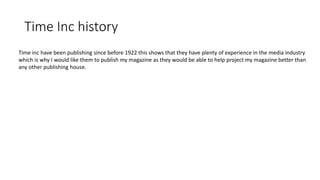Time Inc history
Time inc have been publishing since before 1922 this shows that they have plenty of experience in the media industry
which is why I would like them to publish my magazine as they would be able to help project my magazine better than
any other publishing house.
 