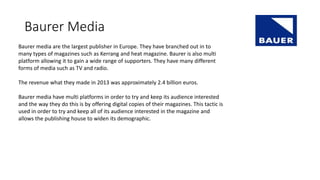 Baurer Media
Baurer media are the largest publisher in Europe. They have branched out in to
many types of magazines such as Kerrang and heat magazine. Baurer is also multi
platform allowing it to gain a wide range of supporters. They have many different
forms of media such as TV and radio.
The revenue what they made in 2013 was approximately 2.4 billion euros.
Baurer media have multi platforms in order to try and keep its audience interested
and the way they do this is by offering digital copies of their magazines. This tactic is
used in order to try and keep all of its audience interested in the magazine and
allows the publishing house to widen its demographic.
 