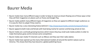 Baurer Media
• Baurer media have many different ways in order to keep its revenue stream flowing one of these ways is that
they sell their magazines on places such as iTunes and Google Play.
• Baurer media publish many different types of magazines so they can appeal to different target audiences so
it is easy for them to adapt if they need to.
• Baurer media has a very interesting history behind it: http://www.bauermedia.com/en/company/history/.
• Baurer appeal to both male and female with heat being mainly for women and Kerrang aimed at men.
• Baurer media are a vertically growing business which means they buy small scale media outlets in order to
make themselves grow and to remove some competition.
• Baurer media own media TV channels such as 4Music and they own their radio station.
• Baurer media have opened up into many international markets all around the world in places such as
America. This shows that they have become a global publishing house.
 