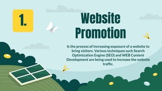 Website
Promotion
Is the process of increasing exposure of a website to
bring visitors. Various techniques such Search
Optimization Engine (SEO) and WEB Content
Development are being used to increase the website
trafﬁc.
1.
 