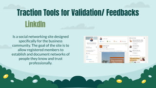 Traction Tools for Validation/ Feedbacks
Is a social networking site designed
speciﬁcally for the business
community. The goal of the site is to
allow registered members to
establish and document networks of
people they know and trust
professionally.
LinkdIn
 