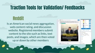 Traction Tools for Validation/ Feedbacks
Is an American social news aggregation,
web content rating, and discussion
website. Registered members submit
content to the site such as links, text
posts, and images, which are then voted
up or down by other members
Reddit
 