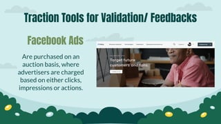 Traction Tools for Validation/ Feedbacks
Are purchased on an
auction basis, where
advertisers are charged
based on either clicks,
impressions or actions.
Facebook Ads
 
