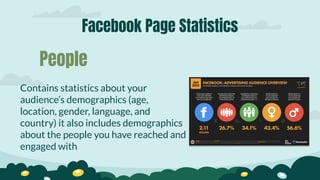Facebook Page Statistics
Contains statistics about your
audience’s demographics (age,
location, gender, language, and
country) it also includes demographics
about the people you have reached and
engaged with
People
 