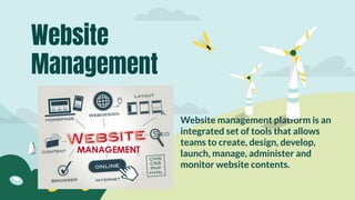 Website management platform is an
integrated set of tools that allows
teams to create, design, develop,
launch, manage, administer and
monitor website contents.
Website
Management
 