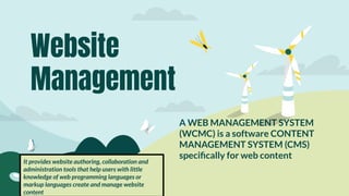 A WEB MANAGEMENT SYSTEM
(WCMC) is a software CONTENT
MANAGEMENT SYSTEM (CMS)
speciﬁcally for web content
Website
Management
It provides website authoring, collaboration and
administration tools that help users with little
knowledge of web programming languages or
markup languages create and manage website
content
 
