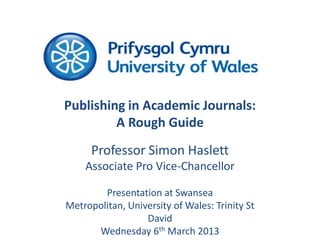 Publishing in Academic Journals:
         A Rough Guide
      Professor Simon Haslett
    Associate Pro Vice-Chancellor

        Presentation at Swansea
Metropolitan, University of Wales: Trinity St
                  David
      Wednesday 6th March 2013
 