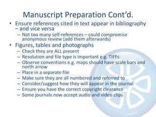 Manuscript Preparation Cont’d.
• Ensure references cited in text appear in bibliography
  – and vice versa
   – Not too many self-references – could compromise
     anonymous review (add them afterwards)
• Figures, tables and photographs
   – Check they are ALL present
   – Resolution and file type is important e.g. TIFFs
   – Observe conventions e.g. maps should have scale bars and
     north arrow
   – Place in a separate file
   – Make sure they are all numbered and referred to
   – Consider/suggest how they will appear in the journal
   – Ensure you have the correct copyright clearance
   – Some journals now accept audio and video clips
 
