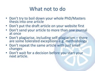 What not to do
• Don’t try to boil down your whole PhD/Masters
  thesis into one article
• Don’t put the draft article on your website first
• Don’t send your article to more than one journal
  at once
• Don’t plagiarise, including self-plagiarism – there
  are some tolerated exceptions e.g. methodology
• Don’t repeat the same article with just small
  changes
• Don’t wait for a decision before you start your
  next article.
 