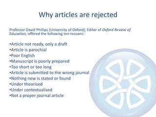 Why articles are rejected
Professor David Phillips (University of Oxford), Editor of Oxford Review of
Education, offered the following ten reasons:

•Article not ready, only a draft
•Article is parochial
•Poor English
•Manuscript is poorly prepared
•Too short or too long
•Article is submitted to the wrong journal
•Nothing new is stated or found
•Under theorised
•Under contextualised
•Not a proper journal article
 