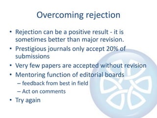 Overcoming rejection
• Rejection can be a positive result - it is
  sometimes better than major revision.
• Prestigious journals only accept 20% of
  submissions
• Very few papers are accepted without revision
• Mentoring function of editorial boards
  – feedback from best in field
  – Act on comments
• Try again
 