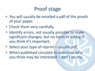 Proof stage
• You will usually be emailed a pdf of the proofs
  of your paper.
• Check them very carefully.
• Identify errors, not usually possible to make
  significant changes, but no harm in asking if
  you think it’s important.
• Select your type of reprint – usually pdf.
• When published circulate to everyone who
  you think may be interested – don’t be shy.
 