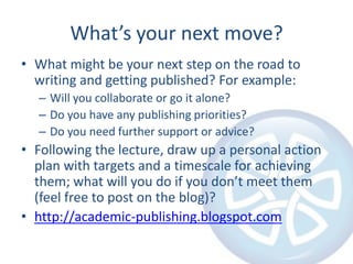 What’s your next move?
• What might be your next step on the road to
  writing and getting published? For example:
  – Will you collaborate or go it alone?
  – Do you have any publishing priorities?
  – Do you need further support or advice?
• Following the lecture, draw up a personal action
  plan with targets and a timescale for achieving
  them; what will you do if you don’t meet them
  (feel free to post on the blog)?
• http://academic-publishing.blogspot.com
 