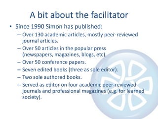 A bit about the facilitator
• Since 1990 Simon has published:
  – Over 130 academic articles, mostly peer-reviewed
    journal articles.
  – Over 50 articles in the popular press
    (newspapers, magazines, blogs, etc).
  – Over 50 conference papers.
  – Seven edited books (three as sole editor).
  – Two sole authored books.
  – Served as editor on four academic peer-reviewed
    journals and professional magazines (e.g. for learned
    society).
 
