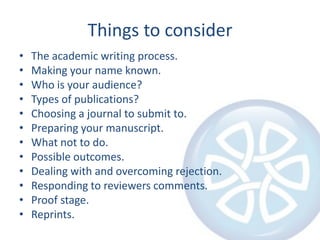 Things to consider
•   The academic writing process.
•   Making your name known.
•   Who is your audience?
•   Types of publications?
•   Choosing a journal to submit to.
•   Preparing your manuscript.
•   What not to do.
•   Possible outcomes.
•   Dealing with and overcoming rejection.
•   Responding to reviewers comments.
•   Proof stage.
•   Reprints.
 