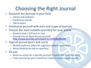 Choosing the Right Journal
• Research the journals in your field
   – Library and websites
   – Conference stands
   – Talk to peers
• Familiarise yourself with aims and scope of journals
• Choose the most suitable journal(s) for your article
   – Good to have a fall back or two
   – Should it be an Open Access journal?
     http://www.youtube.com/watch?v=7mRFRe4DxdM
• Type of journal (pro’s and con’s)
   – Multidisciplinary (often for a general subject readership)
   – Niche (need to be hot on specifics)
• Do you
   – Write an article for a specific journal? (I prefer this from the start)
   – Find a journal for your article? (if I haven’t chosen a journal yet)
 