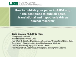 How to publish your paper in AJP-Lung:
“The best place to publish basic,
translational and hypothesis driven
clinical research”
Sadis Matalon, PhD, DrSc (Hon)
Distinguished Professor
Alice McNeal Endowed Chair
Vice Chair & Director, Division of Molecular and Translational Biomedicine
Department of Anesthesiology and Perioperative Medicine
Director, Pulmonary Injury and Repair Center
The University of Alabama at Birmingham, Birmingham Alabama
 