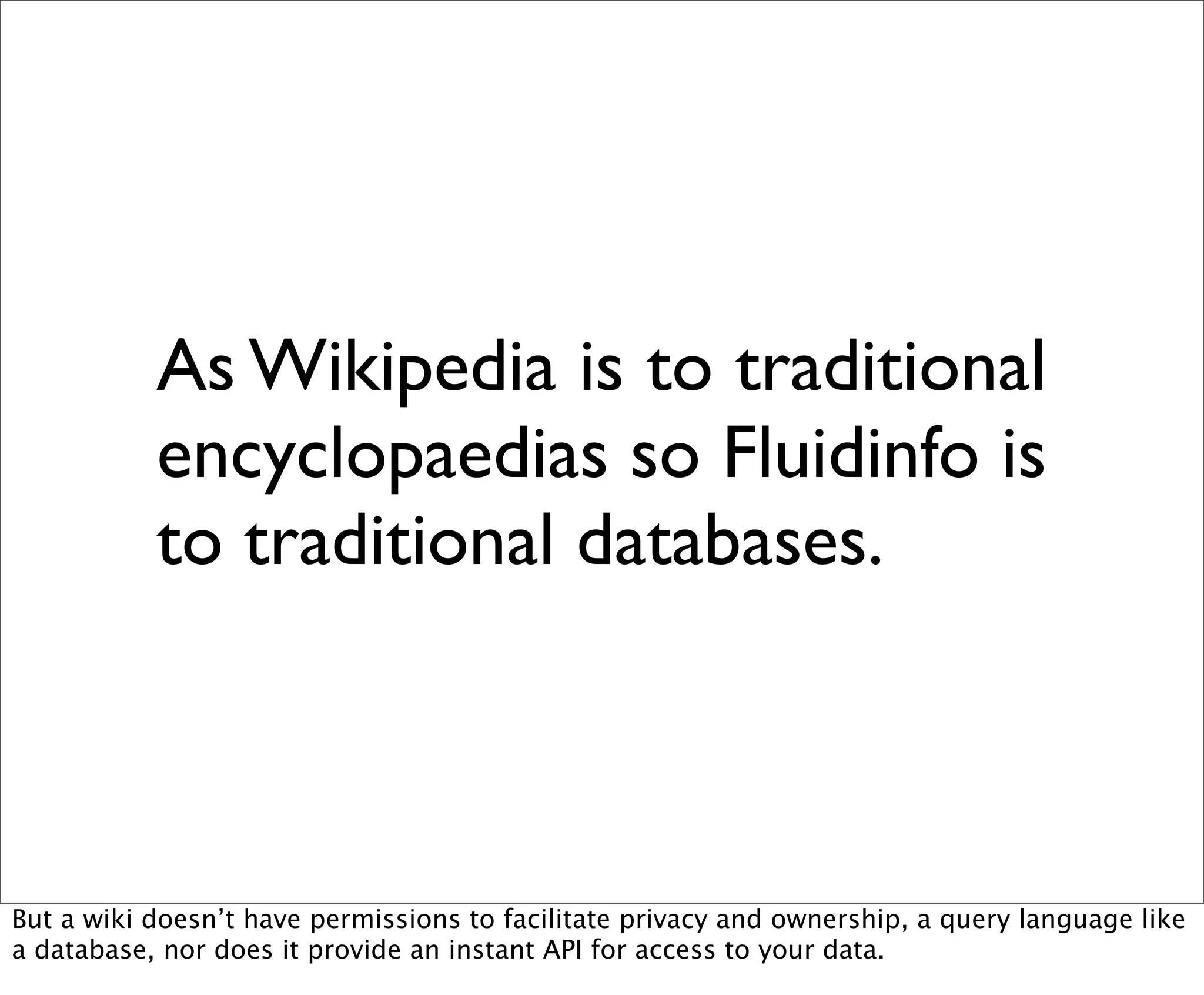 As Wikipedia is to traditional
           encyclopaedias so Fluidinfo is
           to traditional databases.



But a wiki doesn’t have permissions to facilitate privacy and ownership, a query language like
a database, nor does it provide an instant API for access to your data.
 