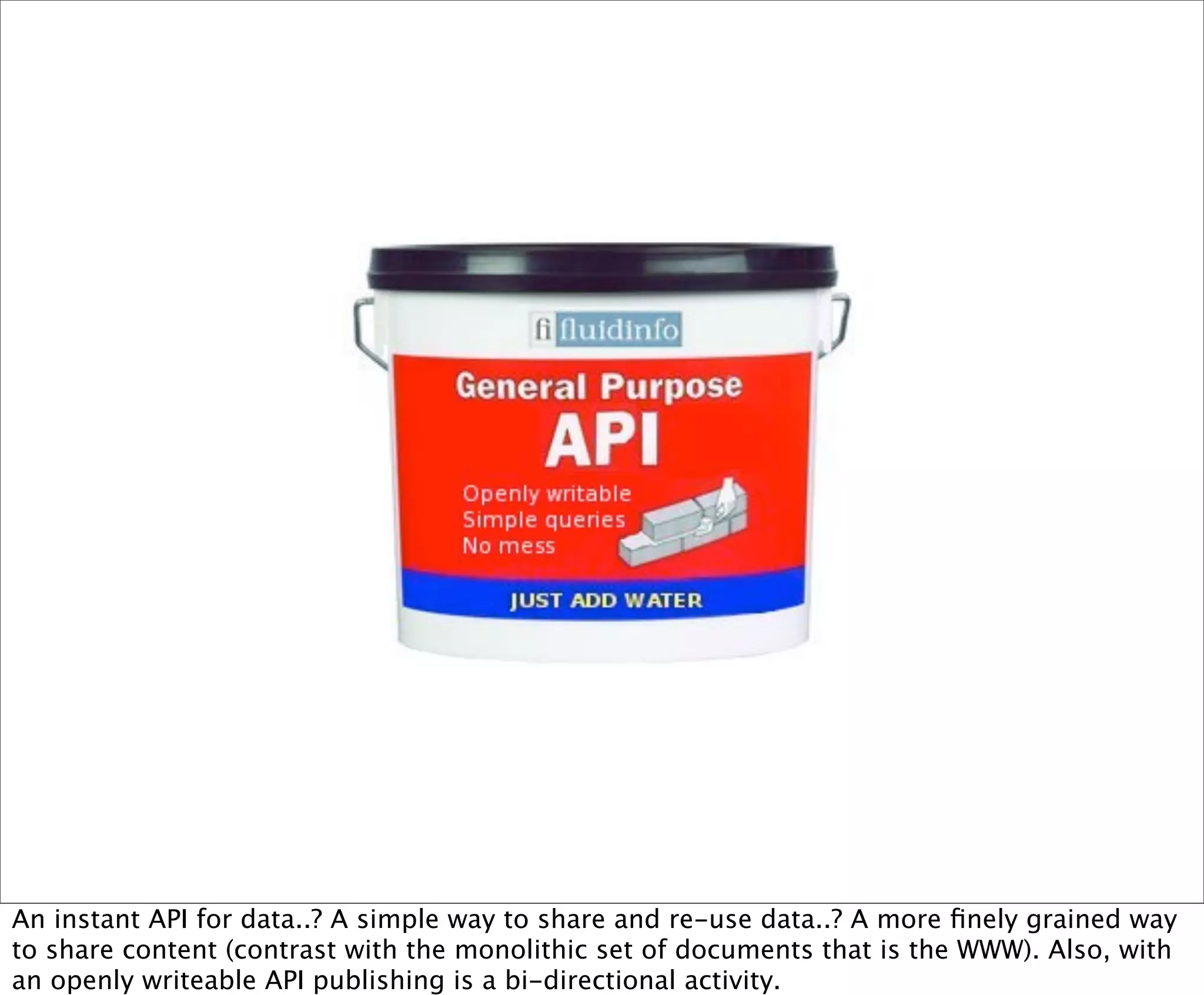 An instant API for data..? A simple way to share and re-use data..? A more ﬁnely grained way
to share content (contrast with the monolithic set of documents that is the WWW). Also, with
an openly writeable API publishing is a bi-directional activity.
 
