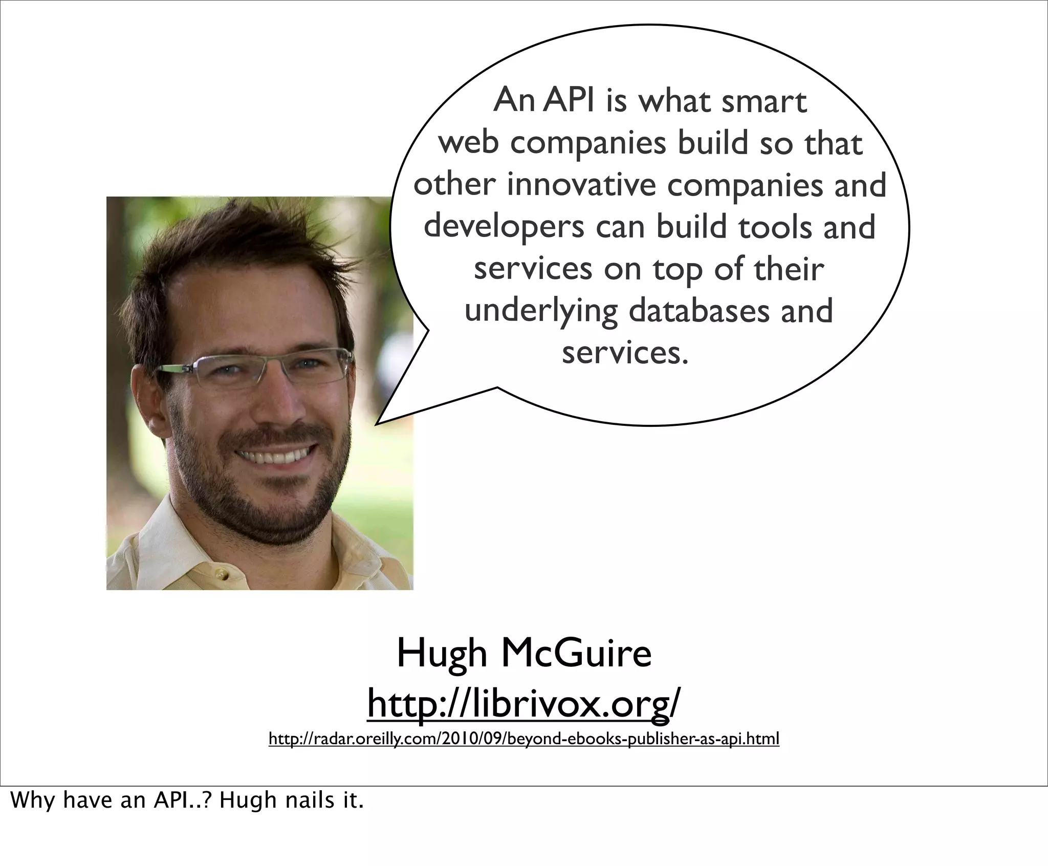 An API is what smart
                                            web companies build so that
                                           other innovative companies and
                                           developers can build tools and
                                               services on top of their
                                              underlying databases and
                                                     services.




                                       Hugh McGuire
                                     http://librivox.org/
                        http://radar.oreilly.com/2010/09/beyond-ebooks-publisher-as-api.html


Why have an API..? Hugh nails it.
 