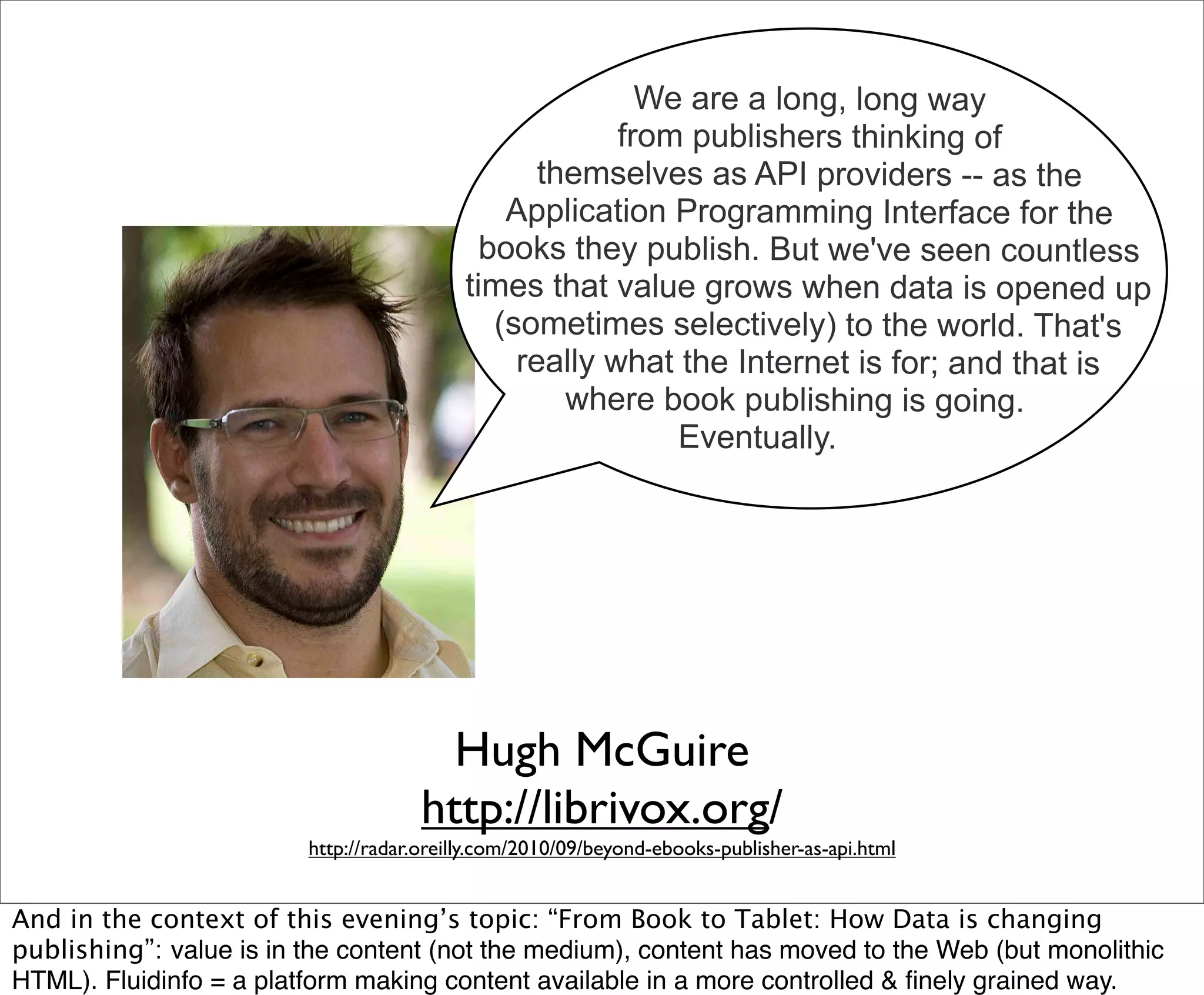 We are a long, long way
                                                        from publishers thinking of
                                                  themselves as API providers -- as the
                                               Application Programming Interface for the
                                             books they publish. But we've seen countless
                                           times that value grows when data is opened up
                                              (sometimes selectively) to the world. That's
                                                really what the Internet is for; and that is
                                                    where book publishing is going.
                                                            Eventually.




                                        Hugh McGuire
                                      http://librivox.org/
                         http://radar.oreilly.com/2010/09/beyond-ebooks-publisher-as-api.html


And in the context of this evening’s topic: “From Book to Tablet: How Data is changing
publishing”: value is in the content (not the medium), content has moved to the Web (but monolithic
HTML). Fluidinfo = a platform making content available in a more controlled & ﬁnely grained way.
 