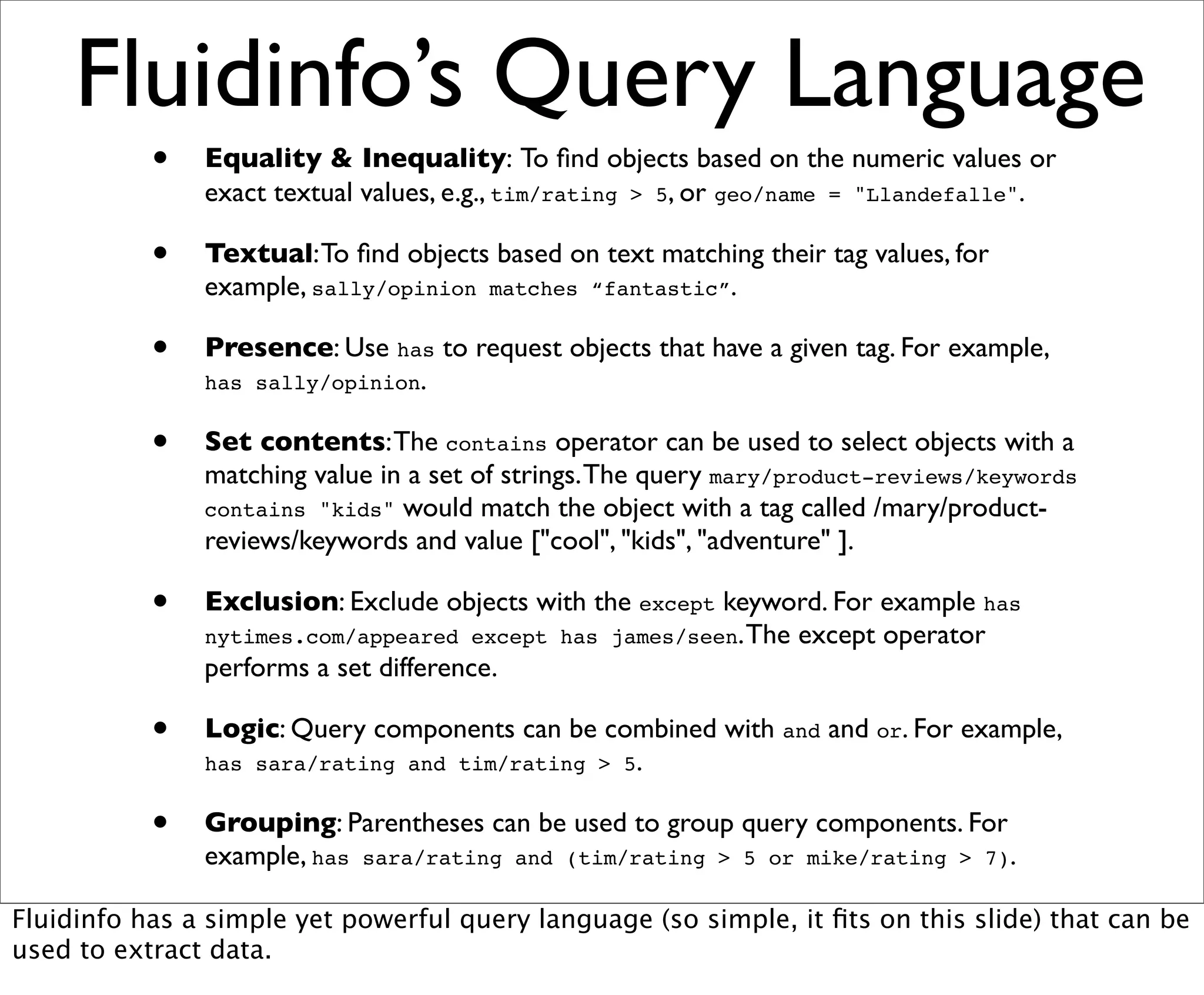Fluidinfo’s Query Language
           •   Equality & Inequality: To ﬁnd objects based on the numeric values or
               exact textual values, e.g., tim/rating > 5, or geo/name = "Llandefalle".

           •   Textual: To ﬁnd objects based on text matching their tag values, for
               example, sally/opinion matches “fantastic”.

           •   Presence: Use has to request objects that have a given tag. For example,
               has sally/opinion.


           •   Set contents: The contains operator can be used to select objects with a
               matching value in a set of strings. The query mary/product-reviews/keywords
               contains "kids" would match the object with a tag called /mary/product-
               reviews/keywords and value ["cool", "kids", "adventure" ].

           •   Exclusion: Exclude objects with the except keyword. For example has
               nytimes.com/appeared except has james/seen. The except operator
               performs a set difference.

           •   Logic: Query components can be combined with and and or. For example,
               has sara/rating and tim/rating > 5.


           •   Grouping: Parentheses can be used to group query components. For
               example, has sara/rating and (tim/rating > 5 or mike/rating > 7).

Fluidinfo has a simple yet powerful query language (so simple, it ﬁts on this slide) that can be
used to extract data.
 