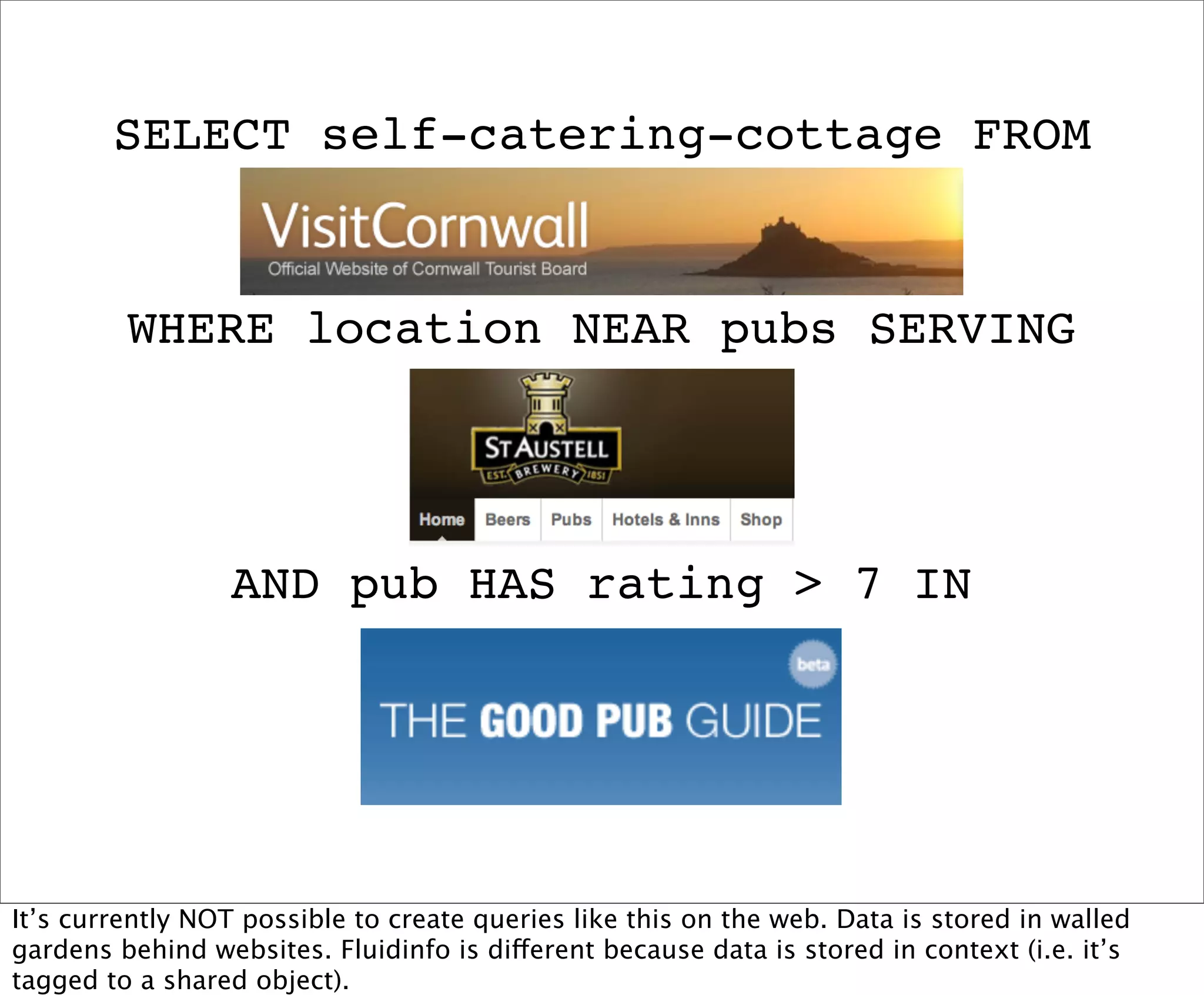 SELECT self-catering-cottage FROM


         WHERE location NEAR pubs SERVING




                  AND pub HAS rating > 7 IN




It’s currently NOT possible to create queries like this on the web. Data is stored in walled
gardens behind websites. Fluidinfo is different because data is stored in context (i.e. it’s
tagged to a shared object).
 