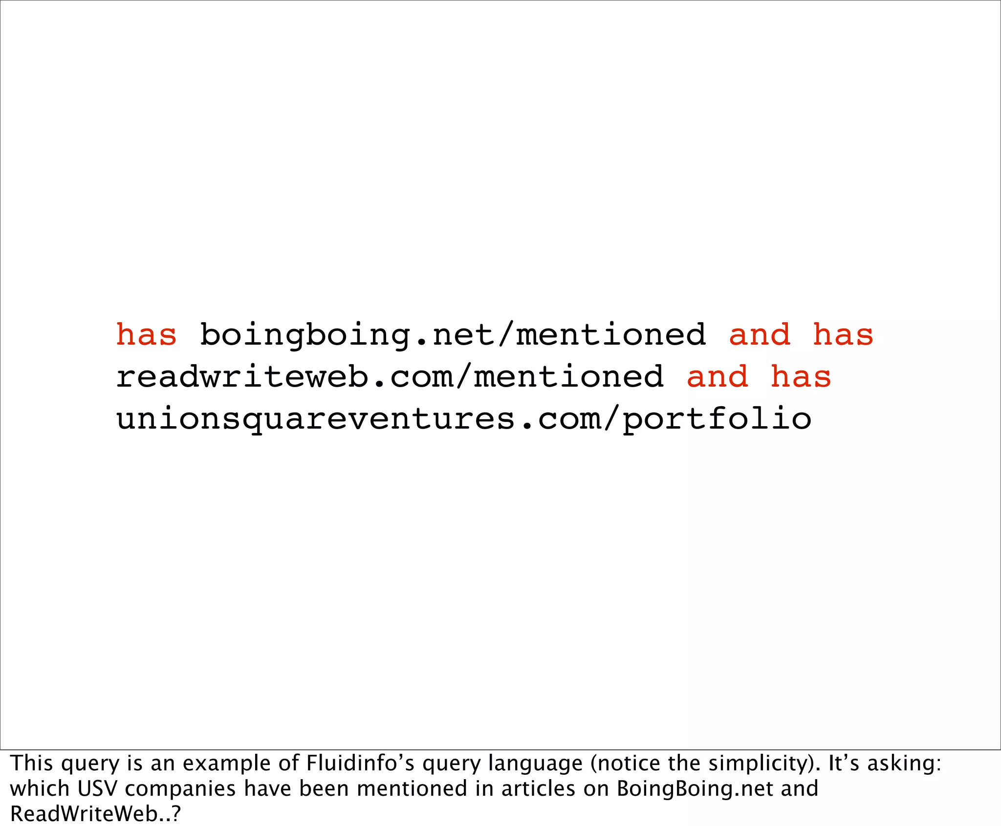 has boingboing.net/mentioned and has
          readwriteweb.com/mentioned and has
          unionsquareventures.com/portfolio




This query is an example of Fluidinfo’s query language (notice the simplicity). It’s asking:
which USV companies have been mentioned in articles on BoingBoing.net and
ReadWriteWeb..?
 