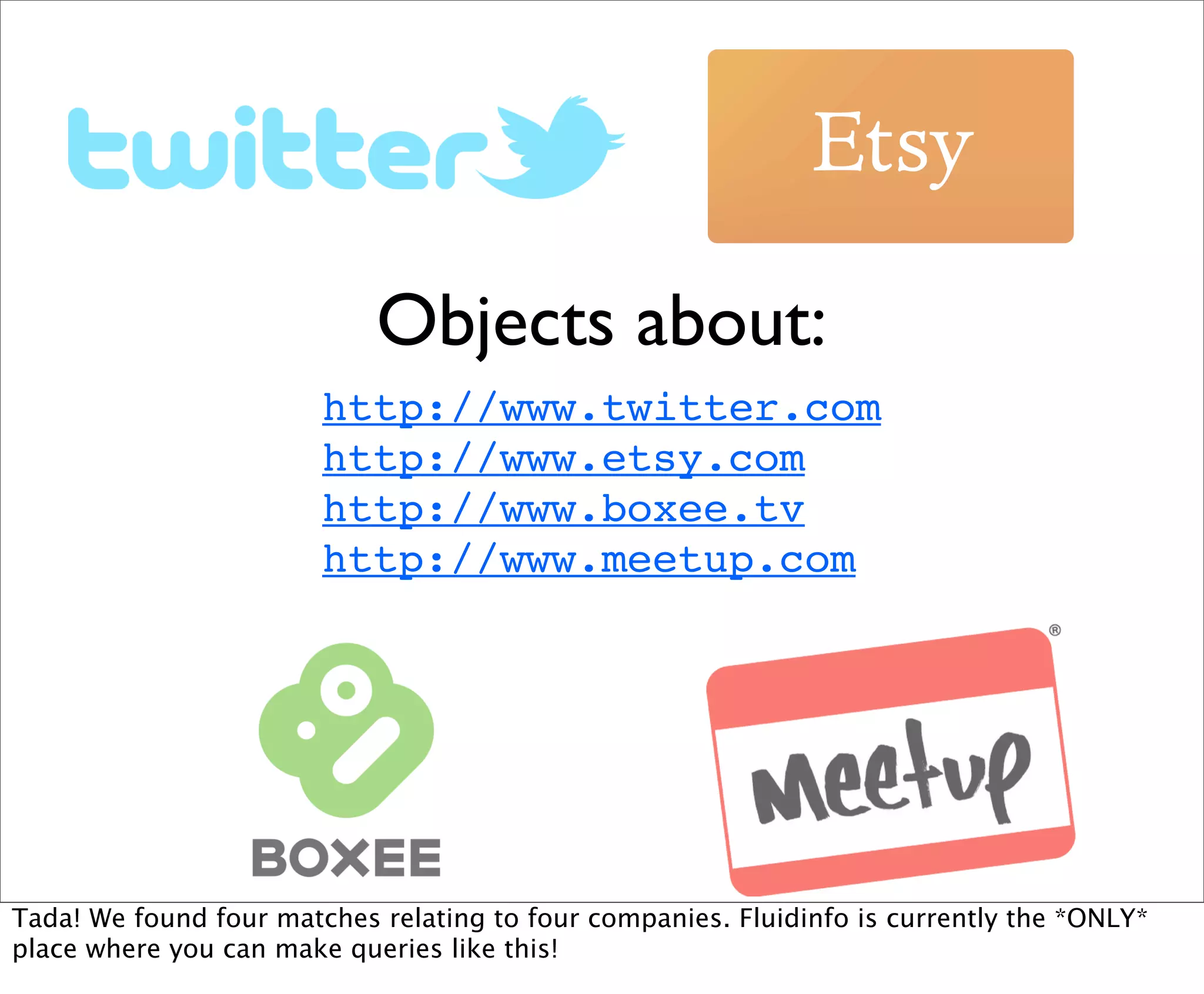 Objects about:
                        http://www.twitter.com
                        http://www.etsy.com
                        http://www.boxee.tv
                        http://www.meetup.com




Tada! We found four matches relating to four companies. Fluidinfo is currently the *ONLY*
place where you can make queries like this!
 
