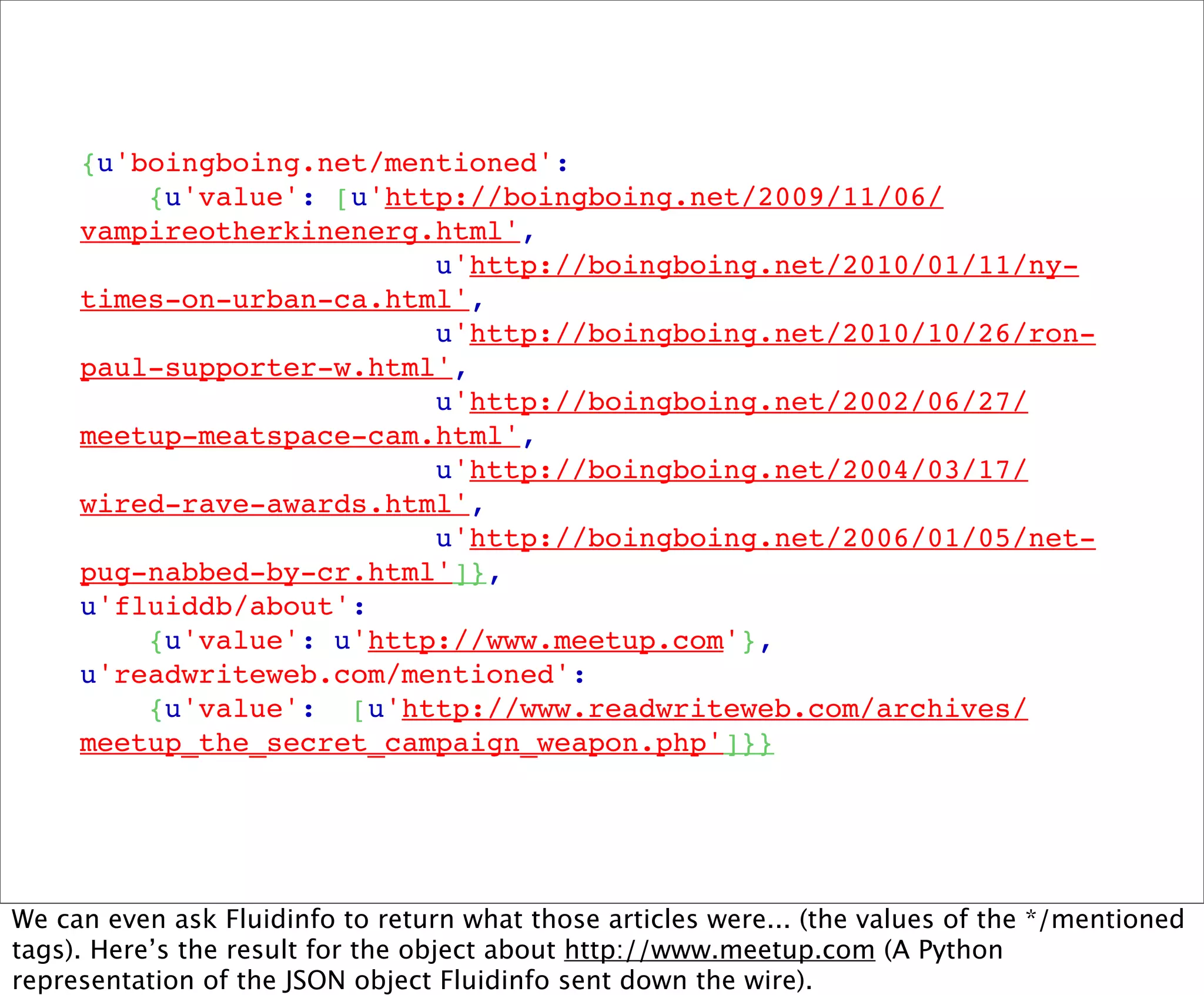 {u'boingboing.net/mentioned':
         {u'value': [u'http://boingboing.net/2009/11/06/
     vampireotherkinenerg.html',
                          u'http://boingboing.net/2010/01/11/ny-
     times-on-urban-ca.html',
                          u'http://boingboing.net/2010/10/26/ron-
     paul-supporter-w.html',
                          u'http://boingboing.net/2002/06/27/
     meetup-meatspace-cam.html',
                          u'http://boingboing.net/2004/03/17/
     wired-rave-awards.html',
                          u'http://boingboing.net/2006/01/05/net-
     pug-nabbed-by-cr.html']},
     u'fluiddb/about':
         {u'value': u'http://www.meetup.com'},
     u'readwriteweb.com/mentioned':
         {u'value':  [u'http://www.readwriteweb.com/archives/
     meetup_the_secret_campaign_weapon.php']}}




We can even ask Fluidinfo to return what those articles were... (the values of the */mentioned
tags). Here’s the result for the object about http://www.meetup.com (A Python
representation of the JSON object Fluidinfo sent down the wire).
 