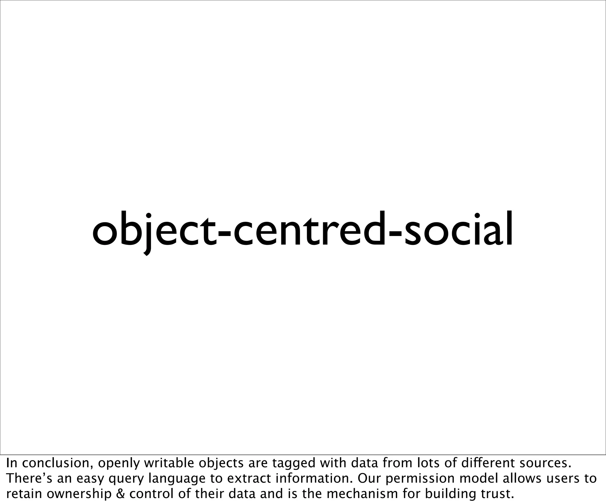 object-centred-social



In conclusion, openly writable objects are tagged with data from lots of different sources.
There’s an easy query language to extract information. Our permission model allows users to
retain ownership & control of their data and is the mechanism for building trust.
 