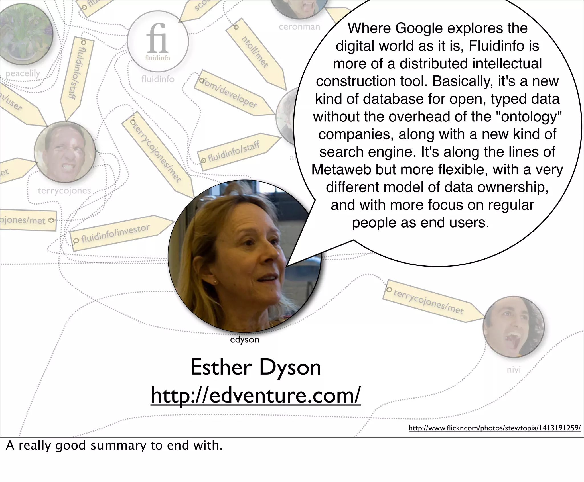 i
                                  ﬂu                      sc
                                                             o
                                                                                                 ﬂui
                                                                                    ceronman            din
                                                                                                      Where Google explores the
                                                                                                            fo/s
                                                                                                                 taff




                                                                         nt
                                                                                                   digital world as it is, Fluidinfo is




                                                                           oll
                 ﬂu




                                                                               /m
                   idinfo/
                                                                                                  more of a distributed intellectual




                                                                                                 terr
                                                                               et
   peacelily
                                         ﬂuidinfo          fom                               construction tool. Basically, it's a new




                                                                                                   yco
                                                              /de
                          staff

m/                                                               velo




                                                                                                      jon
  use                                                                per                     kind of database for open, typed data
       r




                                                                                                        es/m
                                                                                             without the overhead of the "ontology"




                                                                                                             et
                                        te
                                        rr                                                    companies, along with a new kind of
                                                                              ff
                                           y
                                                                         o/sta
                                          co
                                            jon
                                               es                ﬂuidi
                                                                       nf                     search engine. It's along the lines of
                                                                                      aliafshar
me t                                                                                        Metaweb but more ﬂexible, with a very
                                                 /m
                                                    et

           terrycojones                                                                         different model of data ownership,
                                                                                                 and with more focus on regular
                                                                                                      r
 ojones/met                                                                                        iso         timoreilly
                                                                                                  v people as end users.
                                       estor                                                   /ad
                                nfo/inv                                                     nfo
                                                                                            di
                          ﬂuidi                                                       ﬂui
                                                         edyson



                                                                                                                  terry
                                                                                                                       cojon
                                                                                                                               es/m
                                                                                                                                    et

                                                                       edyson


                                                 Esther Dyson                                                                                   nivi

                                             http://edventure.com/
                                                                                                                     http://www.ﬂickr.com/photos/stewtopia/1413191259/

   A really good summary to end with.
 