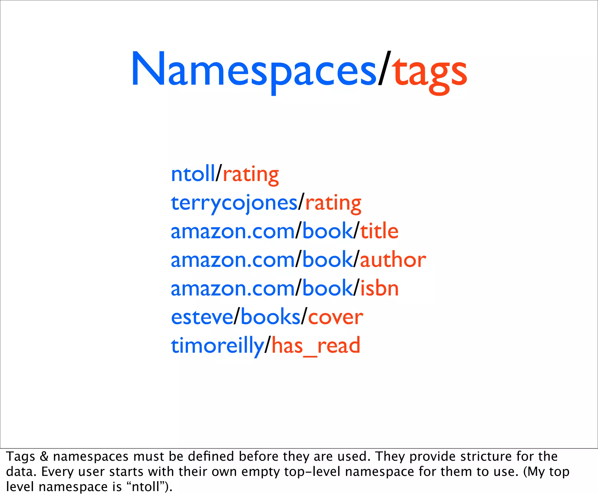 Namespaces/tags
                          ntoll/rating
                          terrycojones/rating
                          amazon.com/book/title
                          amazon.com/book/author
                          amazon.com/book/isbn
                          esteve/books/cover
                          timoreilly/has_read



Tags & namespaces must be deﬁned before they are used. They provide stricture for the
data. Every user starts with their own empty top-level namespace for them to use. (My top
level namespace is “ntoll”).
 