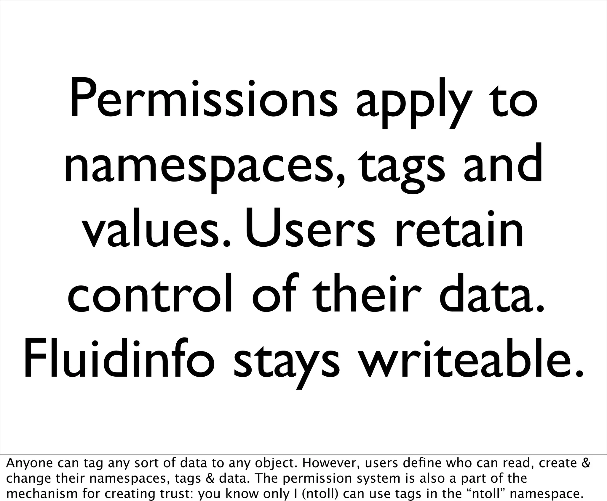 Permissions apply to
    namespaces, tags and
     values. Users retain
    control of their data.
  Fluidinfo stays writeable.
Anyone can tag any sort of data to any object. However, users deﬁne who can read, create &
change their namespaces, tags & data. The permission system is also a part of the
mechanism for creating trust: you know only I (ntoll) can use tags in the “ntoll” namespace.
 