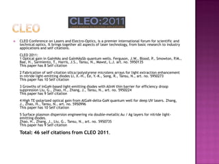  CLEO Conference on Lasers and Electro-Optics, is a premier international forum for scientific and
technical optics. It brings together all aspects of laser technology, from basic research to industry
applications and self citations.
CLEO 2011:
1 Optical gain in GaInNAs and GaInNAsSb quantum wells. Ferguson, J.W., Blood, P., Smowton, P.M.,
Bae, H., Sarmiento, T., Harris, J.S., Tansu, N., Mawst, L.J. art. no. 5950135
This paper has 8 Self citation
2 Fabrication of self-citation silica/polystyrene microlens arrays for light extraction enhancement
in nitride light-emitting diodes Li, X.-H., Ee, Y.-K., Song, R., Tansu, N., art. no. 5950273
This paper has 10 Self citation
3 Growths of InGaN-based light-emitting diodes with AlInN thin barrier for efficiency droop
suppression Liu, G., Zhao, H., Zhang, J., Tansu, N., art. no. 5950224
This paper has 9 Self citation
4 High TE-polarized optical gain from AlGaN-delta-GaN quantum well for deep UV lasers. Zhang,
J., Zhao, H., Tansu, N., art. no. 5950996
This paper has 10 Self citation
5 Surface plasmon dispersion engineering via double-metallic Au / Ag layers for nitride light-
emitting diodes.
Zhao, H., Zhang, J., Liu, G., Tansu, N., art. no. 5950735
This paper has 9 Self citation
Total: 46 self citations from CLEO 2011.
 