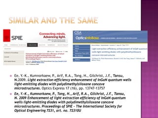  Ee, Y.-K., Kumnorkaew, P., Arif, R.A., Tong, H., Gilchrist, J.F., Tansu,
N.2009. Light extraction efficiency enhancement of InGaN quantum wells
light-emitting diodes with polydimethylsiloxane concave
microstructures. Optics Express 17 (16), pp. 13747-13757
 Ee, Y.-K., Kumnorkaew, P., Tong, H., Arif, R.A., Gilchrist, J.F., Tansu,
N. 2009 Enhancement of light extraction efficiency of InGaN quantum
wells light-emitting diodes with polydimethylsiloxane concave
microstructures. Proceedings of SPIE – The International Society for
Optical Engineering 7231, art. no. 72310U
 