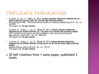  (1) Zhao, H., Liu, G., Tansu, N. 2010. Surface plasmon dispersion engineering via
double-metallic Au/Ag layers for nitride light-emitting diodes
Proceedings of SPIE - The International Society for Optical Engineering 7617, art. no.
76170W
This paper has 10 self citation
(2) Zhao, H., Zhang, J., Liu, G., Tansu, N. 2011. Surface plasmon dispersion
engineering via double-metallic Au / Ag layers for nitride light-emitting diodes
2011 Conference on Lasers and Electro-Optics: Laser Science to Photonic
Applications, CLEO 2011 , art. no. 5950735
This paper has 10 self citation
 (3) Zhao, H., Zhang, J., Liu, G., Tansu, N. 2011 Surface plasmon dispersion
engineering via double-metallic Au/Ag layers for III-nitride based light-emitting
diodes
Applied Physics Letters 98 (15), art. no. 151115
This paper has 15 self citation
 35 Self citations from 1 same paper, published 3
times
 