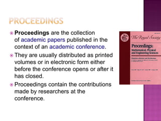  Proceedings are the collection
of academic papers published in the
context of an academic conference.
 They are usually distributed as printed
volumes or in electronic form either
before the conference opens or after it
has closed.
 Proceedings contain the contributions
made by researchers at the
conference.
 