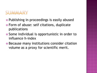  Publishing in proceedings is easily abused
 Form of abuse: self citations, duplicate
publications
 Some individual is opportunistic in order to
influence h-index
 Because many institutions consider citation
volume as a proxy for scientific merit.
 
