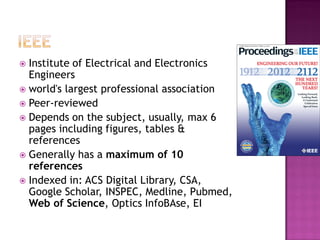  Institute of Electrical and Electronics
Engineers
 world's largest professional association
 Peer-reviewed
 Depends on the subject, usually, max 6
pages including figures, tables &
references
 Generally has a maximum of 10
references
 Indexed in: ACS Digital Library, CSA,
Google Scholar, INSPEC, Medline, Pubmed,
Web of Science, Optics InfoBAse, EI
 