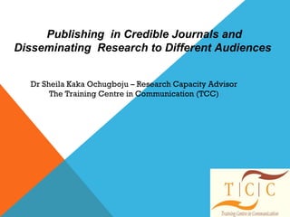  Publishing  in Credible Journals and 
 Disseminating  Research to Different Audiences 
Dr Sheila Kaka Ochugboju – Research Capacity Advisor
The Training Centre in Communication (TCC)
 