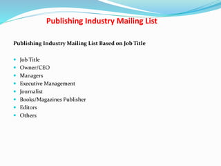 Publishing Industry Mailing List
Publishing Industry Mailing List Based on Job Title
 Job Title
 Owner/CEO
 Managers
 Executive Management
 Journalist
 Books/Magazines Publisher
 Editors
 Others
 