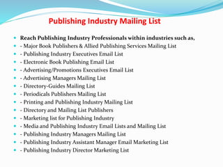 Publishing Industry Mailing List
 Reach Publishing Industry Professionals within industries such as,
 - Major Book Publishers & Allied Publishing Services Mailing List
 - Publishing Industry Executives Email List
 - Electronic Book Publishing Email List
 - Advertising/Promotions Executives Email List
 - Advertising Managers Mailing List
 - Directory-Guides Mailing List
 - Periodicals Publishers Mailing List
 - Printing and Publishing Industry Mailing List
 - Directory and Mailing List Publishers
 - Marketing list for Publishing Industry
 - Media and Publishing Industry Email Lists and Mailing List
 - Publishing Industry Managers Mailing List
 - Publishing Industry Assistant Manager Email Marketing List
 - Publishing Industry Director Marketing List
 