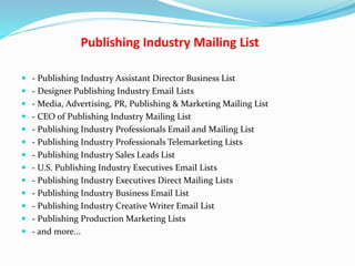 Publishing Industry Mailing List
 - Publishing Industry Assistant Director Business List
 - Designer Publishing Industry Email Lists
 - Media, Advertising, PR, Publishing & Marketing Mailing List
 - CEO of Publishing Industry Mailing List
 - Publishing Industry Professionals Email and Mailing List
 - Publishing Industry Professionals Telemarketing Lists
 - Publishing Industry Sales Leads List
 - U.S. Publishing Industry Executives Email Lists
 - Publishing Industry Executives Direct Mailing Lists
 - Publishing Industry Business Email List
 - Publishing Industry Creative Writer Email List
 - Publishing Production Marketing Lists
 - and more...
 