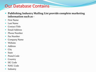 Our Database Contains
 Publishing Industry Mailing List provide complete marketing
information such as -
 First Name
 Last Name
 Contact Title
 Email Address
 Phone Number
 Fax Number
 Company Name
 Website
 Address
 City
 State
 Postal Code
 Country
 SIC Code
 NAIC Code
 Industry
 